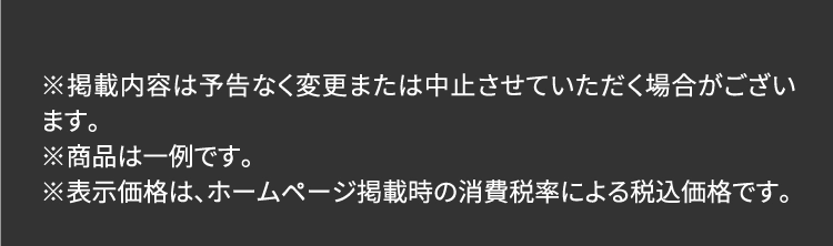 ※掲載内容は予告なく変更または中止させていただく場合がございます。※商品は一例です。※表示価格は、ホームページ掲載時の消費税率による税込価格です。