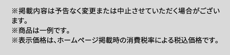 ※掲載内容は予告なく変更または中止させていただく場合がございます。※商品は一例です。※表示価格は、ホームページ掲載時の消費税率による税込価格です。