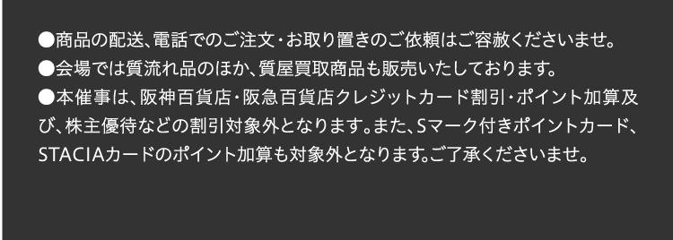 ●商品の配送、電話でのご注文・お取り置きのご依頼はご容赦くださいませ。 
●会場では質流れ品のほか、質屋買取商品も販売いたしております。
●本催事は、阪神百貨店・阪急百貨店クレジットカード割引・ポイント加算及び、株主優待などの割引対象外となります。また、Sマーク付きポイントカード、STACIAカードのポイント加算も対象外となります。ご了承くださいませ。 