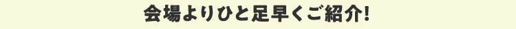会場よりひと足早くご紹介！