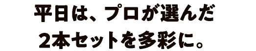 平日は、プロが選んだ2本セットを多彩に。
