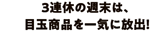 3連休の週末は、目玉商品を一気に放出!