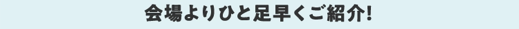 会場よりひと足早くご紹介！