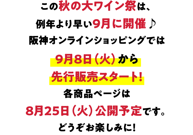 この秋の大ワイン祭は、例年より早い9月に開催♪阪神オンラインショッピングでは9月8日（火）から先行販売スタート！各商品ページは8月25日（火）公開予定です。どうぞお楽しみに！