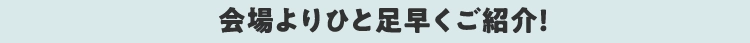 会場よりひと足早くご紹介!