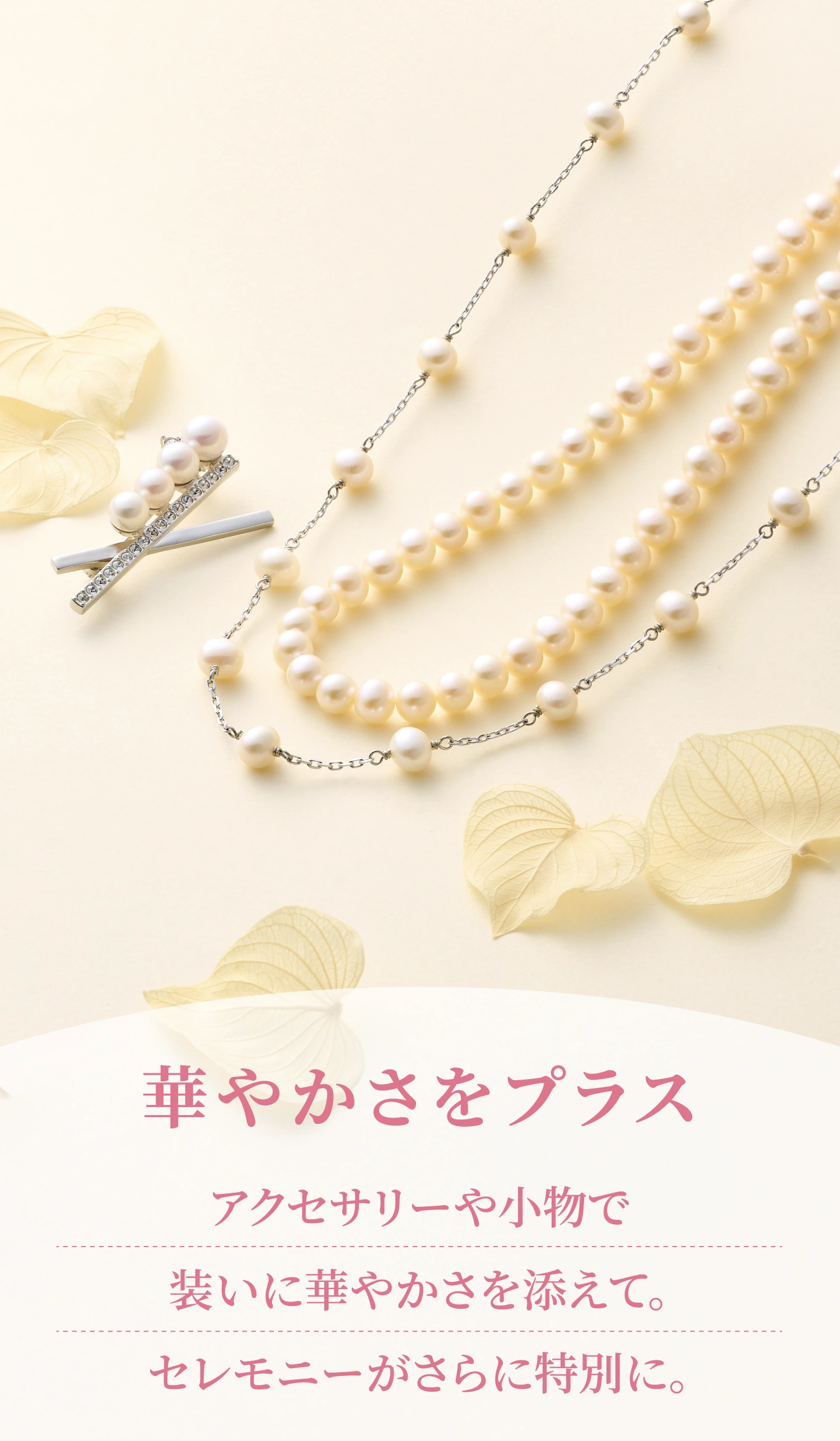 華やかさをプラス アクセサリーや小物で装いに華やかさを添えて。セレモニーがさらに特別に。