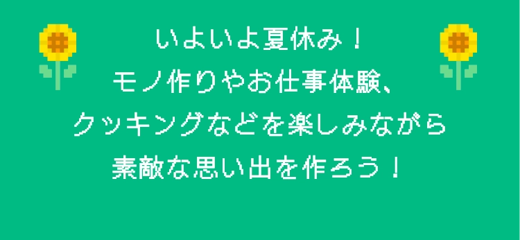いよいよ夏休み！モノ作りやお仕事体験、クッキングなどを楽しみながら素敵な思い出を作ろう！