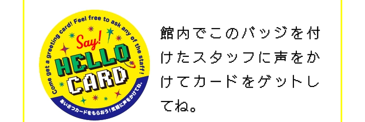 館内でこのバッジを付けたスタッフに声をかけてカードをゲットしてね。