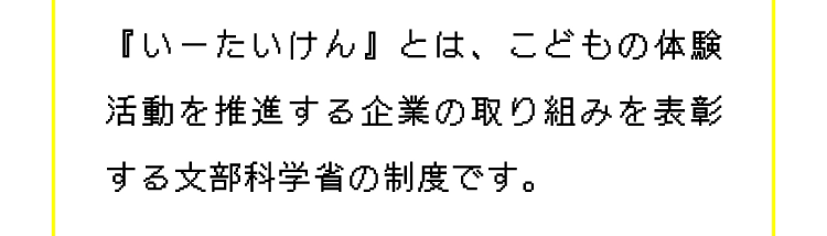 『いーたいけん』とは、こどもの体験活動を推進する企業の取り組みを表彰する文部科学省の制度です。