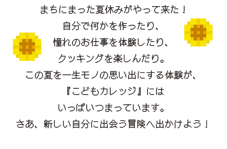 まちにまった夏休みがやって来た!自分で何かを作ったり、憧れのお仕事を体験したり、クッキングを楽しんだり。この夏を一生モノの思い出にする体験が、『こどもカレッジ』にはいっぱいつまっています。さあ、新しい自分に出会う冒険へ出かけよう!