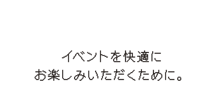 イベントを快適にお楽しみいただくために。