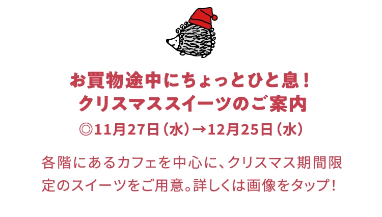 お買物途中にちょっとひと息！
                            クリスマススイーツのご案内
                            ◎11月27日（水）→12月25日（水）
                            各階にあるカフェを中心に、クリスマス期間限定のスイーツをご用意。詳しくは画像をタップ！