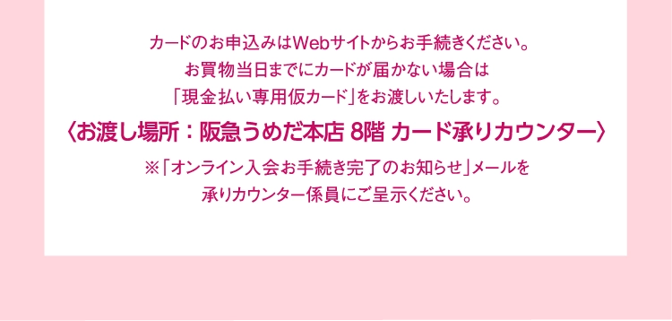 カードのお申込みはWebサイトからお手続きください。
                        お買物当日までにカードが届かない場合は
                        「現金払い専用仮カード」をお渡しいたします。
                        〈お渡し場所：阪急うめだ本店 8階 カード承りカウンター〉
                        ※「オンライン入会お手続き完了のお知らせ」メールを
                        承りカウンター係員にご呈示ください。