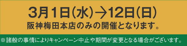 3月1日（水）から12日（日）阪神梅田本店でのみの開催となります。※諸般の事情によりキャンペーン中止や期間が変更となる場合がございます。