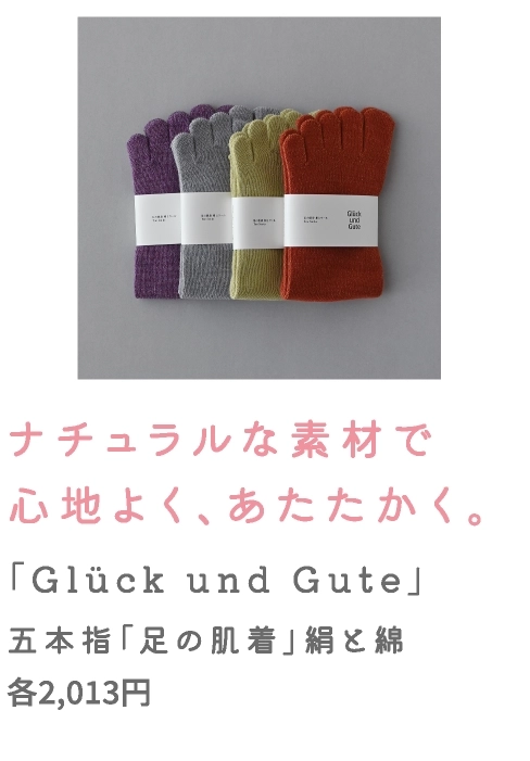 ナチュラルな素材で
                                    心地よく、あたたかく。
                                    「Glück und Gute」
                                    五本指「足の肌着」絹と綿
                                    各2,013円