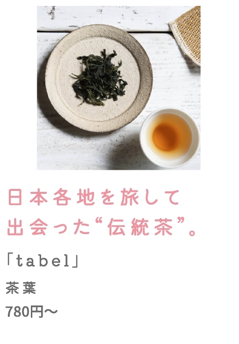 日本各地を旅して
                                    出会った“伝統茶”。
                                    「tabel」
                                    茶葉
                                    780円～
                                    