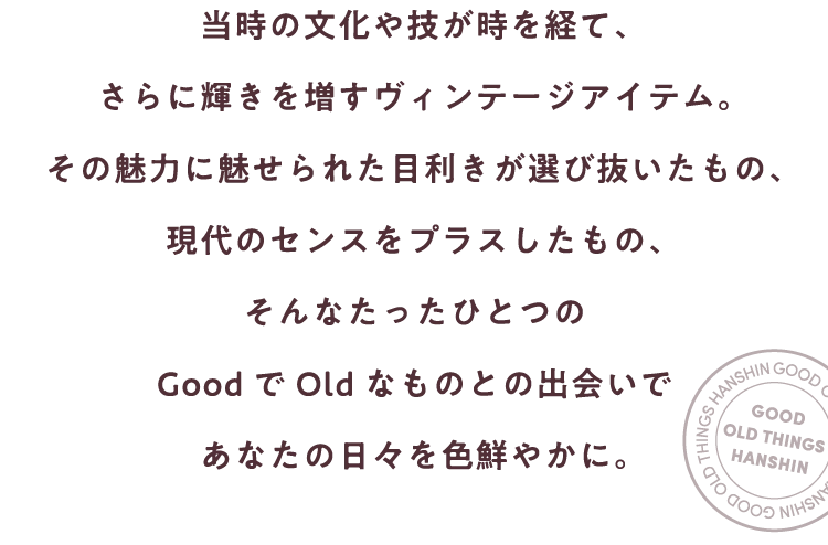 当時の文化や技が時を経て、
                        さらに輝きを増すヴィンテージアイテム。
                        その魅力に魅せられた目利きが選び抜いたもの、
                        現代のセンスをプラスしたもの、
                        そんなたったひとつの
                        GoodでOldなものとの出会いで
                        あなたの日々を色鮮やかに。  