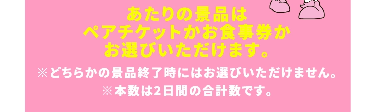 あたりの景品は
                                        ペアチケットかお食事券か
                                        お選びいただけます。
                                        ※どちらかの景品終了時にはお選びいただけません。
                                        ※本数は2日間の合計数です。
