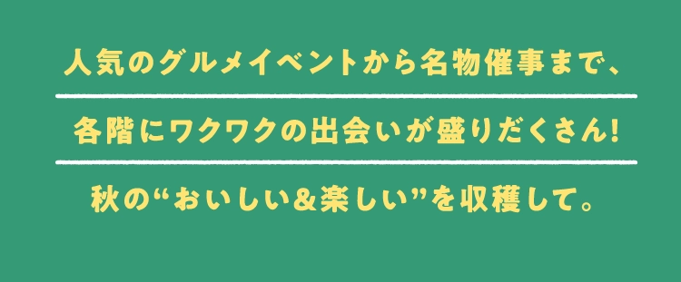人気のグルメイベントから名物催事まで、各階にワクワクの出会いが盛りだくさん！秋の“おいしい＆楽しい”を収穫して。