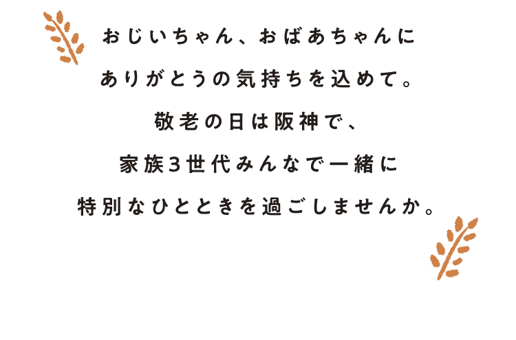 おじいちゃん、おばあちゃんに
                    ありがとうの気持ちを込めて。
                    敬老の日は阪神で、
                    家族3世代みんなで一緒に
                    特別なひとときを過ごしませんか。
