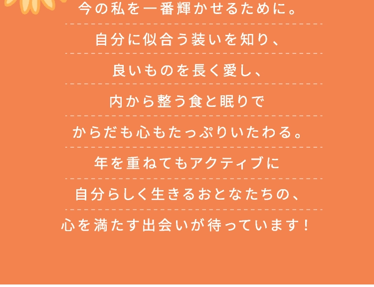 今の私を一番輝かせるために。自分に似合う装いを知り、良いものを長く愛し、内から整う食と眠りでからだも心もたっぷりいたわる。年を重ねてもアクティブに自分らしく生きるおとなたちの、心を満たす出会いが待っています!