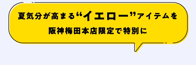 夏気分が高まる“イエロー”アイテムを
                                        阪神梅田本店限定で特別に