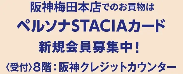 阪神梅田本店でのお買物はペルソナSTACIAカード 新規会員募集中！ 〈受付〉8階：阪神クレジットカウンター ※期間中、3階・5階の特設カウンターでもご入会承ります。