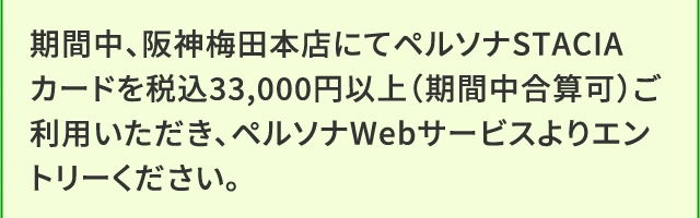 期間中、阪神梅田本店にてペルソナSTACIAカードを税込33,000円以上（期間中合算可）ご利用いただき、ペルソナWebサービスよりエントリーください。