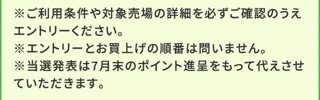 ※ご利用条件や対象売場の詳細を必ずご確認のうえエントリーください。※エントリーとお買上げの順番は問いません。※当選発表は7月末のポイント進呈をもって代えさせていただきます。
