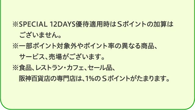 ※SPECIAL 12DAYS優待適用時はSポイントの加算はございません。※一部ポイント対象外やポイント率の異なる商品、サービス、売場がございます。※食品、レストラン・カフェ、セール品、阪神百貨店の専門店は、1%のSポイントがたまります。