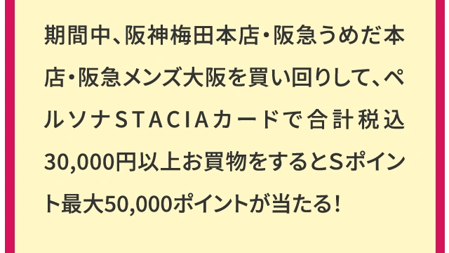 期間中、阪神梅田本店・阪急うめだ本店・阪急メンズ大阪を買い回りして、ペルソナSTACIAカードで合計税込30,000円以上お買物をするとＳポイント最大50,000ポイントが当たる！