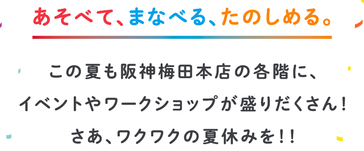 あそべて、まなべる、たのしめる。この夏も阪神梅田本店の各階に、
                    イベントやワークショップが盛りだくさん！
                    さあ、ワクワクの夏休みを！！