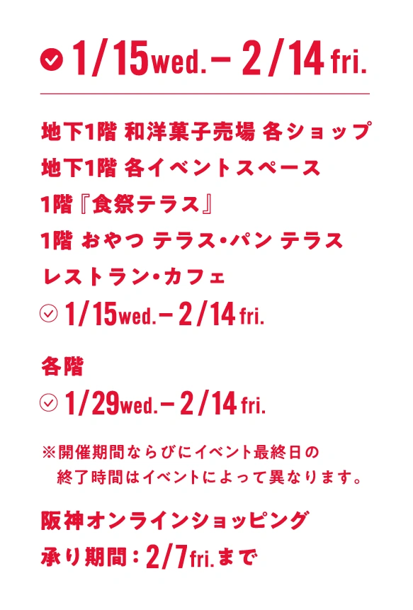 地下1階 和洋菓子売場 各ショップ, 地下1階 各イベントスペース, 1階『食祭テラス』, 1階 おやつ テラス・パン テラス, 各階 カフェ・レストラン 2025年1月15日（水曜日） - 2月14日（金曜日） | 各階 1月29日（水曜日） - 2月14日（金曜日） ※開催期間ならびにイベント最終日の終了時間はイベントによって異なります。 | 阪神オンラインショッピング 承り期間：2月7日（金曜日）まで