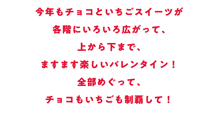 今年もチョコといちごスイーツが各階にいろいろ広がって、上から下まで、ますます楽しいバレンタイン！全部めぐってチョコもいちごも制覇して！