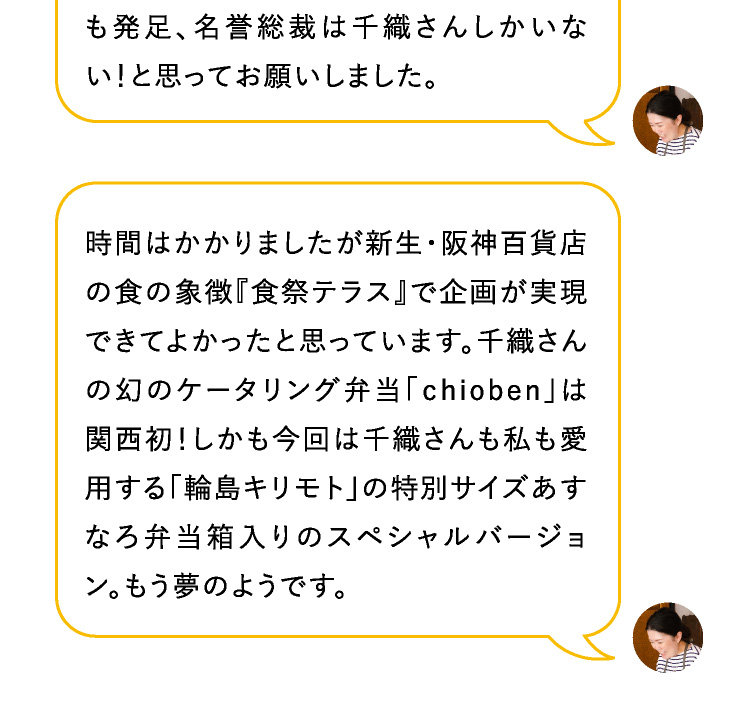 はい！すくすくと。今回の夢のコラボべんとう企画はもちろん、おべんとう愛を共有するコミュニティー



も発足、名誉総裁は千織さんしかいない！と思ってお願いしました。

懐かしい！その後、世界が思いもよらない事態になってしまってリアルに真造さん達とお会いしたり、イベントを企画することが難しくなってしまったけれど、その間もオンラインで、私たち、おべんとう愛を育んだわね。時間はかかりましたが新生・阪神百貨店の食の象徴『食祭テラス』で企画が実現できてよかったと思っています。千織さんの幻のケータリング弁当「ｃhioben」は関西初！しかも今回は千織さんも私も愛用する「輪島キリモト」の特別サイズあすなろ弁当箱入りのスペシャルバージョン。もう夢のようです。

