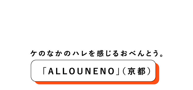 ケのなかのハレを感じるおべんとう。「ALLOUNENO」（京都）今の暮らしにフィットするだしの楽しみを様ざまな形で提案する京都「おだしうね乃」が新たにオープン予定の「ALLOUNENO」。見た目だけではなく、なにげない日常（ケ）のなかに心躍るときめき（ハレ）を感じさせるおべんとうは、素材に合わせた、だしの塩梅がポイント。ごはんはすべて自社の無農薬米を炊き上げています。