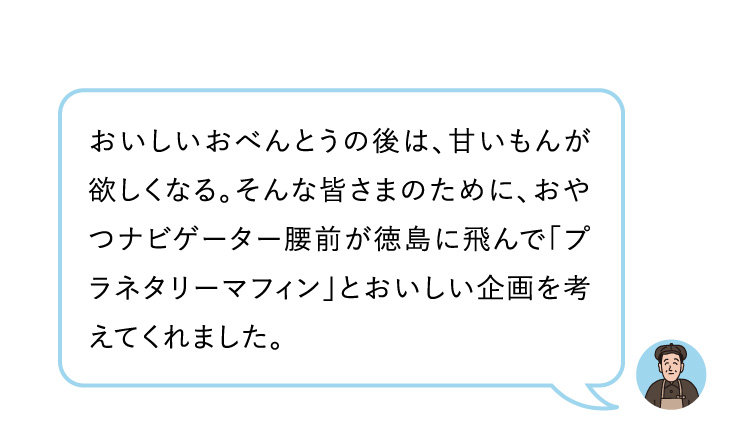 おいしいおべんとうの後は、甘いもんが欲しくなる。そんな皆さまのために、おやつナビゲーター腰前が徳島に飛んで「プラネタリーマフィン」とおいしい企画を考えてくれました。