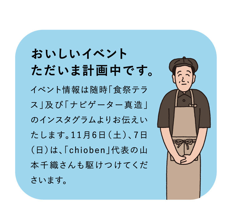 おいしいイベント
ただいま計画中です。イベント情報は随時「食祭テラス」及び「ナビゲーター真造」のインスタグラムよりお伝えいたします。11月6日（土）、7日（日）は、「chioben」代表の山本千織さんも駆けつけてくださいます。