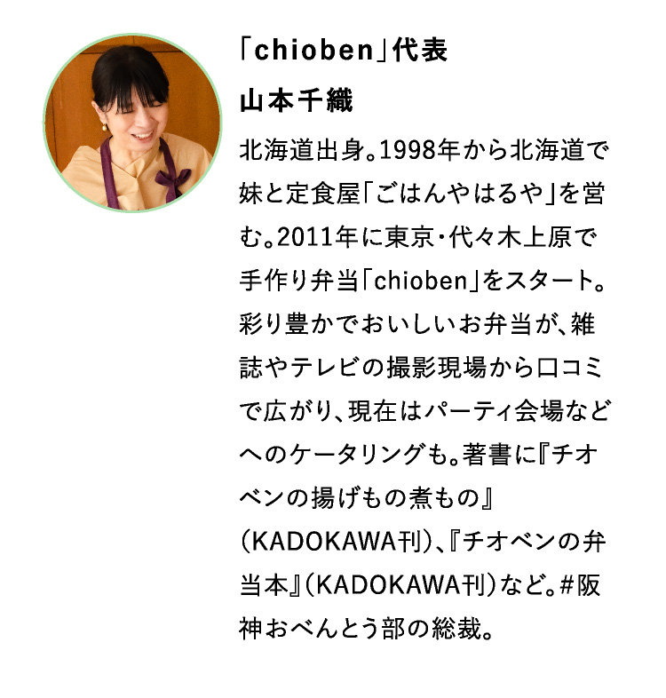 「chioben」代表
山本千織　
北海道出身。1998年から北海道で妹と定食屋「ごはんやはるや」を営む。2011年に東京・代々木上原で手作り弁当「chioben」をスタート。彩り豊かでおいしいお弁当が、雑誌やテレビの撮影現場から口コミで広がり、現在はパーティ会場などへのケータリングも。著書に『チオベンの揚げもの煮もの』（KADOKAWA刊）、『チオベンの弁当本』（KADOKAWA刊）など。＃阪神おべんとう部の総裁。