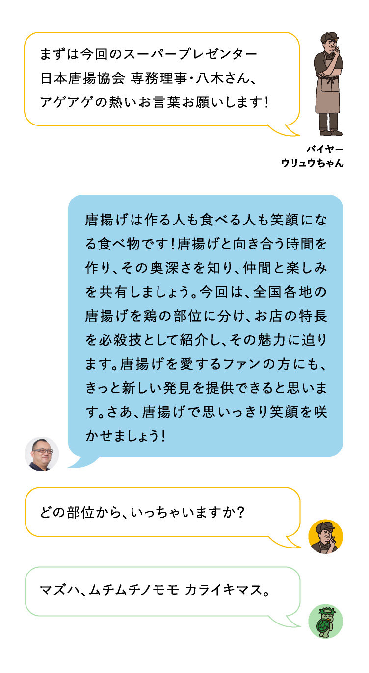 まずは今回のスーパープレゼンター
日本唐揚協会 専務理事・八木さん、
アゲアゲの熱いお言葉お願いします！マズハ、ムチムチノモモ カライキマス。どの部位から、いっちゃいますか？唐揚げは作る人も食べる人も笑顔になる食べ物です！唐揚げと向き合う時間を作り、その奥深さを知り、仲間と楽しみを共有しましょう。今回は、全国各地の唐揚げを鶏の部位に分け、お店の特長を必殺技として紹介し、その魅力に迫ります。唐揚げを愛するファンの方にも、きっと新しい発見を提供できると思います。さあ、唐揚げで思いっきり笑顔を咲かせましょう！