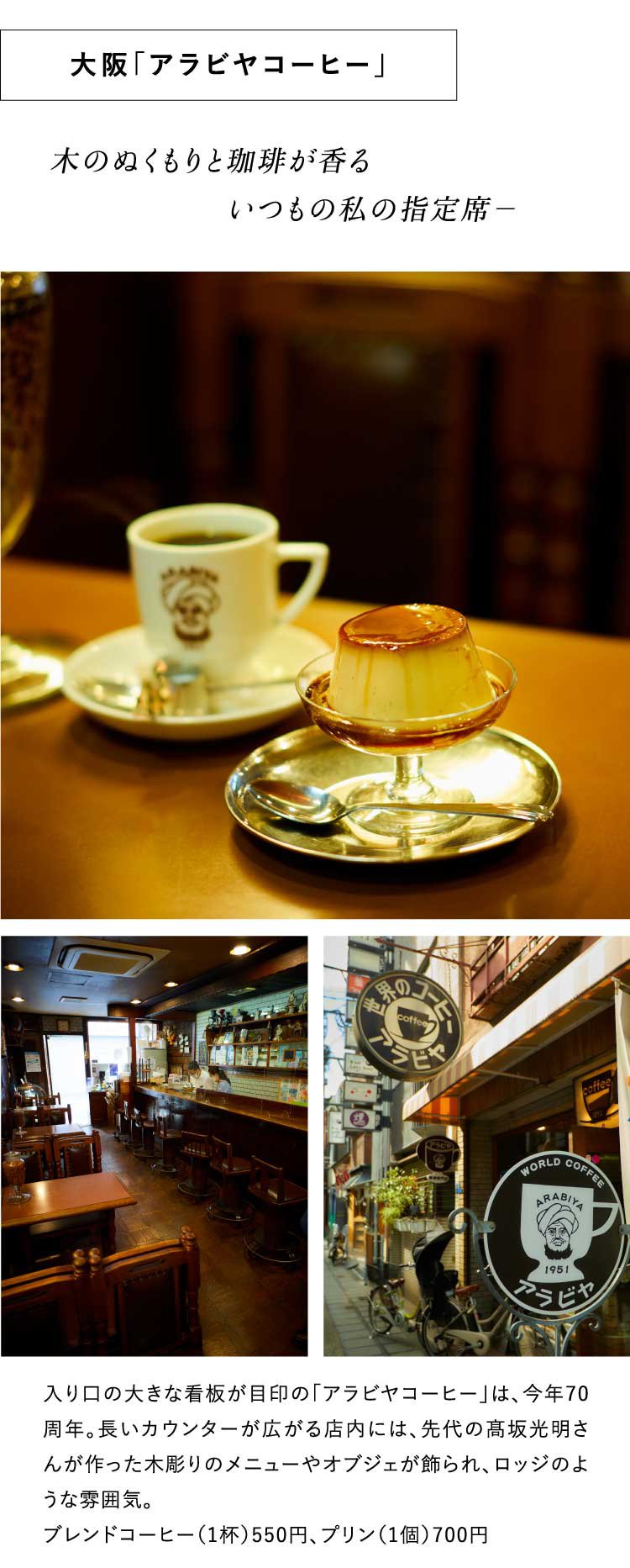 木のぬくもりと珈琲が香る
                               　　　　　　いつもの私の指定席－大阪「アラビヤコーヒー」入り口の大きな看板が目印の「アラビヤコーヒー」は、今年70周年。長いカウンターが広がる店内には、先代の高坂光明さんが作った木彫りのメニューやオブジェが飾られ、ロッジのような雰囲気。
                               ブレンドコーヒー（1杯）550円、プリン（1個）700円 