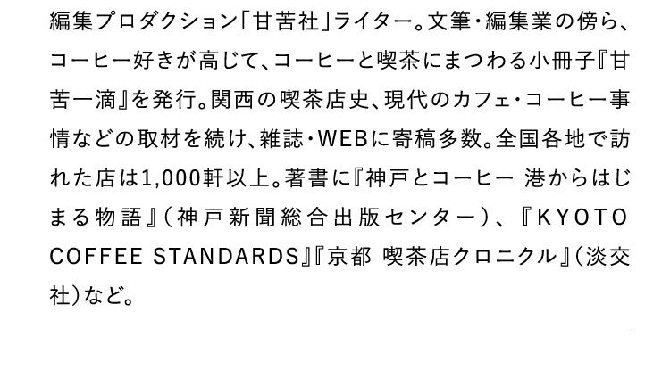 編集プロダクション「甘苦社」ライター。文筆･編集業の傍ら、コーヒー好きが高じて、コーヒーと喫茶にまつわる小冊子『甘苦一滴』を発行。関西の喫茶店史、現代のカフェ・コーヒー事情などの取材を続け、雑誌・WEBに寄稿多数。全国各地で訪れた店は1,000軒以上。著書に『神戸とコーヒー
                                港からはじまる物語』（神戸新聞総合出版センター）、 『KYOTO COFFEE STANDARDS』『京都 喫茶店クロニクル』（淡交社）など。