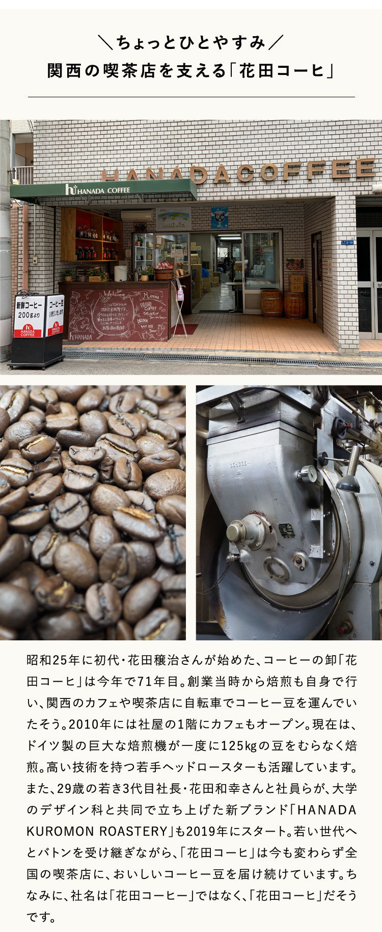 ちょっとひとやすみ／
関西の喫茶店を支える「花田コーヒ」昭和25年に初代・花田穣治さんが始めた、コーヒーの卸「花田コーヒ」は今年で71年目。創業当時から焙煎も自身で行い、関西のカフェや喫茶店に自転車でコーヒー豆を運んでいたそう。2010年には社屋の1階にカフェもオープン。現在は、ドイツ製の巨大な焙煎機が一度に125㎏の豆をむらなく焙煎。高い技術を持つ若手ヘッドロースターも活躍しています。また、29歳の若き3代目社長・花田和幸さんと社員らが、大学のデザイン科と共同で立ち上げた新ブランド「HANADA KUROMON ROASTERY」も2019年にスタート。若い世代へとバトンを受け継ぎながら、「花田コーヒ」は今も変わらず全国の喫茶店に、おいしいコーヒー豆を届け続けています。ちなみに、社名は「花田コーヒー」ではなく、「花田コーヒ」だそうです。
