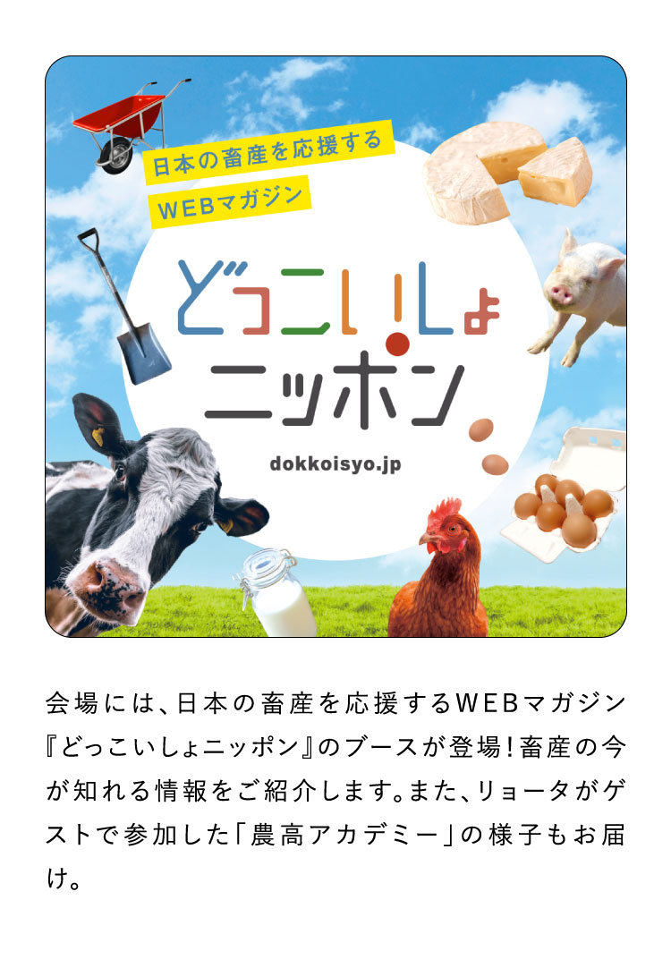 会場には、日本の畜産を応援するWEBマガジン『どっこいしょニッポン』のブースが登場！畜産の今が知れる情報をご紹介します。また、リョータがゲストで参加した「農高アカデミー」の様子もお届け。