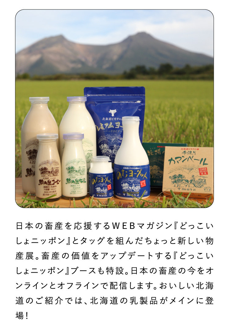 日本の畜産を応援するＷＥＢマガジン『どっこいしょニッポン』とタッグを組んだちょっと新しい物産展。畜産の価値をアップデートする『どっこいしょニッポン』ブースも特設。日本の畜産の今をオンラインとオフラインで配信します。おいしい北海道のご紹介では、北海道の乳製品がメインに登場！