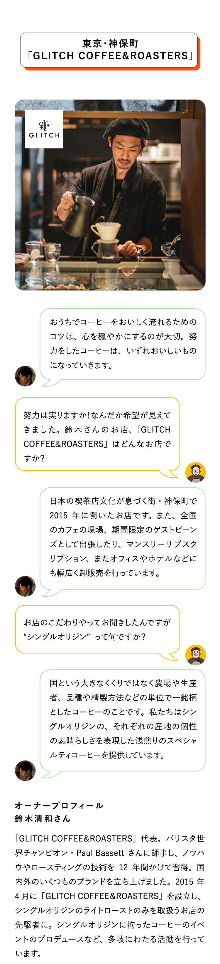 東京・神保町
                               「GLITCH COFFEE&ROASTERS」「GLITCH COFFEE＆ROASTERS」代表。バリスタ世界チャンピオン・Paul
                               Bassettさんに師事し、ノウハウやロースティングの技術を12年間かけて習得。国内外のいくつものブランドを立ち上げました。2015年4月に「GLITCH
                               COFFEE＆ROASTERS」を設立し、
                               シングルオリジンのライトローストのみを取扱うお店の先駆者に。シングルオリジンに拘ったコーヒーのイベントのプロデュースなど、多岐にわたる活動を行っています。

                               オーナープロフィール
                               鈴木清和さんお店のこだわりやってお聞きしたんですが“シングルオリジン”って何ですか？努力は実りますか！なんだか希望が見えてきました。鈴木さんのお店、「GLITCH
                               COFFEE&ROASTERS」はどんなお店ですか？国という大きなくくりではなく農場や生産者、品種や精製方法などの単位で一銘柄としたコーヒーのことです。私たちはシングルオリジンの、それぞれの産地の個性の素晴らしさを表現した浅煎りのスペシャルティコーヒーを提供しています。おうちでコーヒーをおいしく淹れるためのコツは、心を穏やかにするのが大切。努力をしたコーヒーは、いずれおいしいものになっていきます。日本の喫茶店文化が息づく街・神保町で2015年に開いたお店です。また、全国のカフェの現場、期間限定のゲストビーンズとして出張したり、マンスリーサブスクリプション、またオフィスやホテルなどにも幅広く卸販売を行っています。