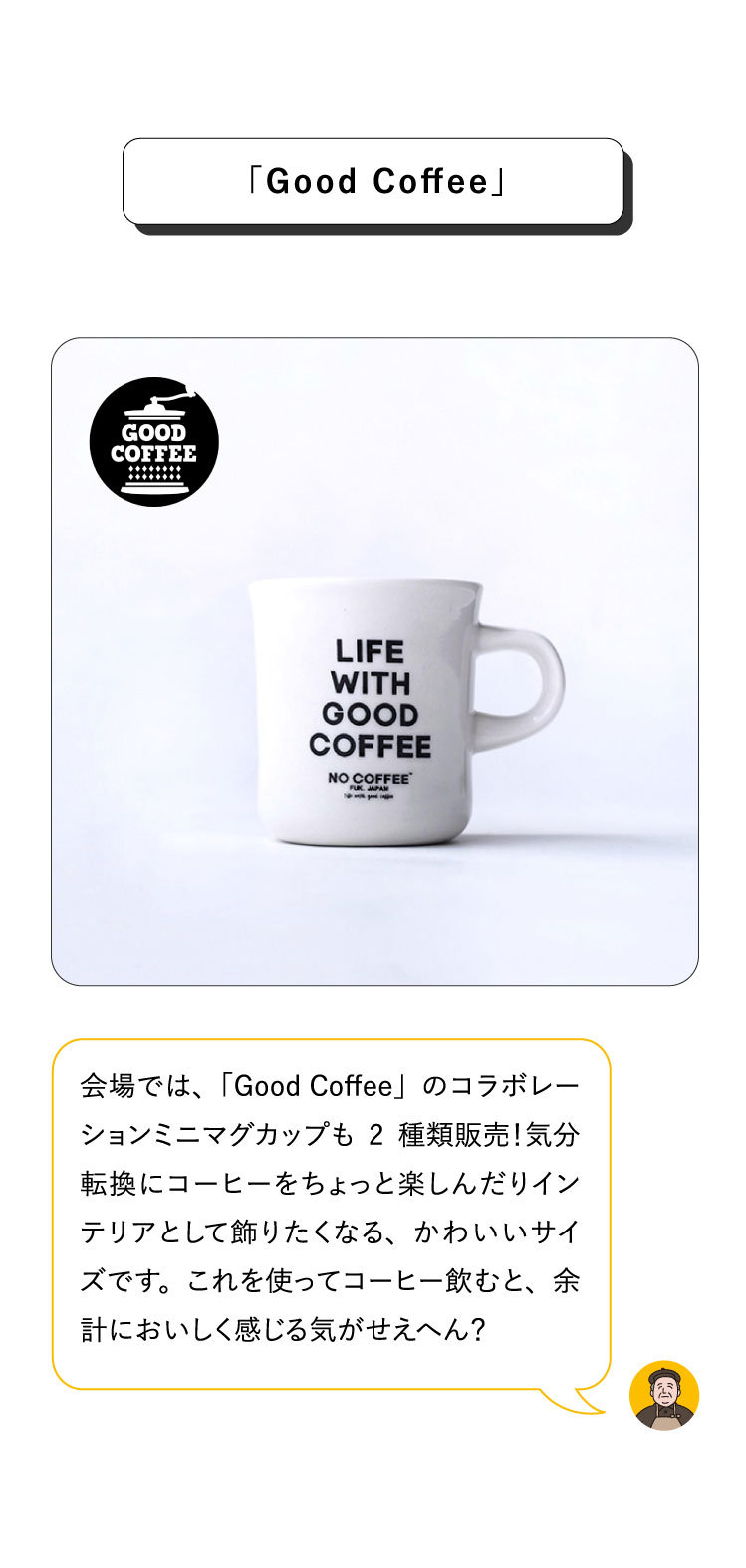 会場では、「Good Coffee」のコラボレーションミニマグカップも2種類販売！気分転換にコーヒーをちょっと楽しんだりインテリアとして飾りたくなる、かわいいサイズです。これを使ってコーヒー飲むと、余計においしく感じる気がせえへん？「Good Coffee」