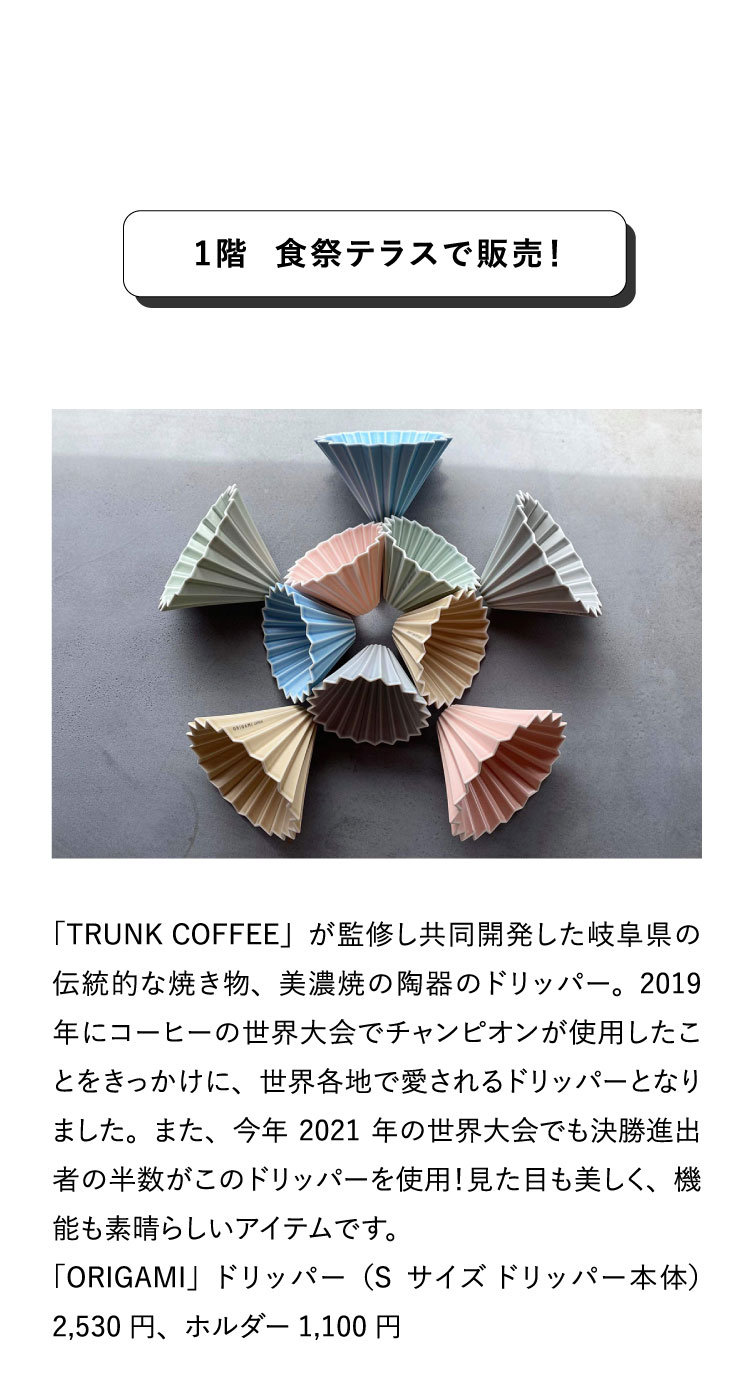 1階 食祭テラスで販売！「TRUNK
                                COFFEE」が監修し共同開発した岐阜県の伝統的な焼き物、美濃焼の陶器のドリッパー。2019年にコーヒーの世界大会でチャンピオンが使用したことをきっかけに、世界各地で愛されるドリッパーとなりました。また、今年2021年の世界大会でも決勝進出者の半数がこのドリッパーを使用！見た目も美しく、機能も素晴らしいアイテムです。
                                「ORIGAMI」ドリッパー（Sサイズ ドリッパー本体）2,530円、ホルダー1,100円