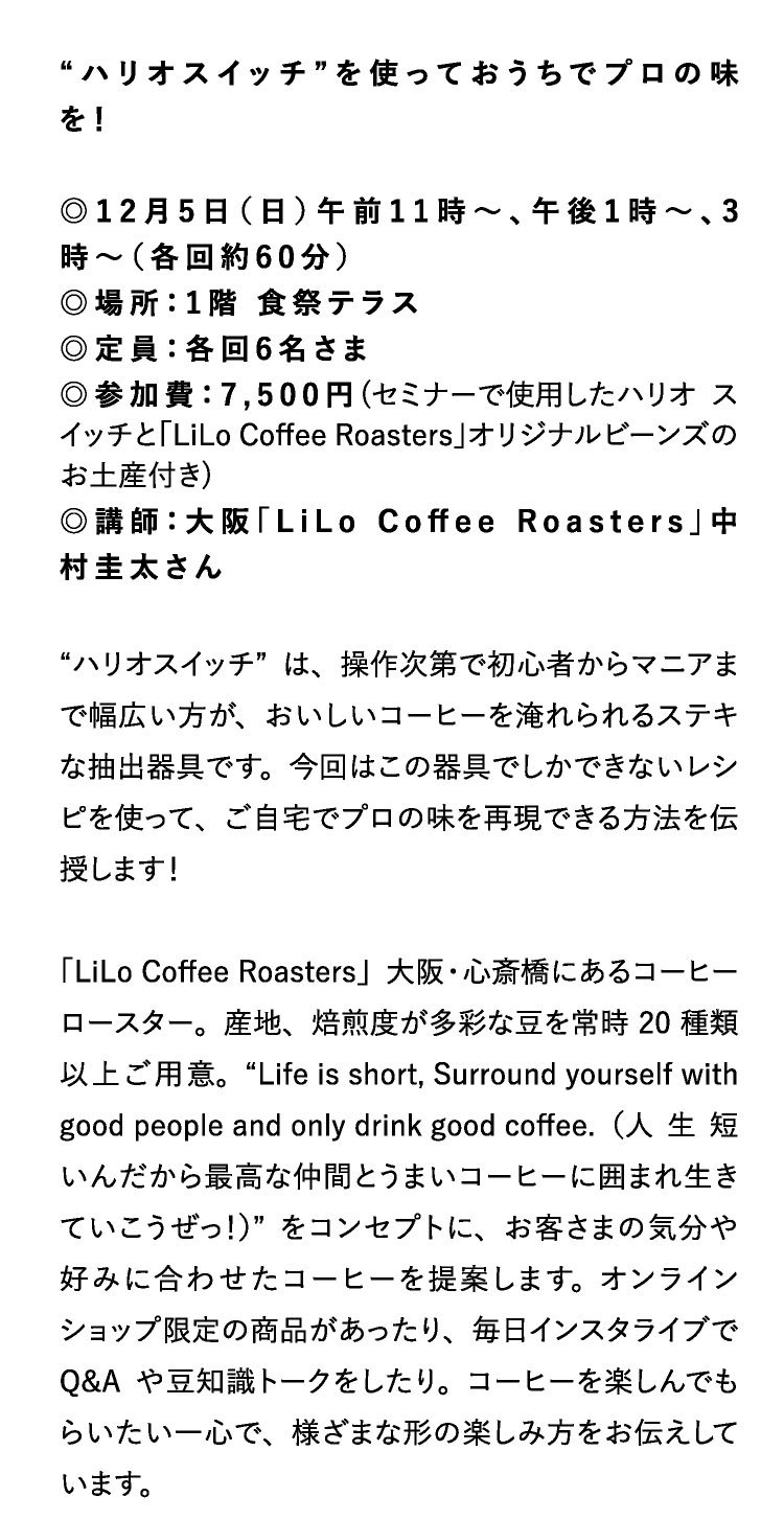 “ハリオスイッチ”を使っておうちでプロの味を！

◎12月5日（日）午前11時～、午後1時～、3時～（各回約60分）
◎場所：1階 食祭テラス
◎定員：各回6名さま
◎参加費：7,500円(セミナーで使用したハリオ スイッチと「LiLo Coffee Roasters」オリジナルビーンズのお土産付き)
◎講師：大阪「LiLo Coffee Roasters」中村圭太さん

“ハリオスイッチ”は、操作次第で初心者からマニアまで幅広い方が、おいしいコーヒーを淹れられるステキな抽出器具です。今回はこの器具でしかできないレシピを使って、ご自宅でプロの味を再現できる方法を伝授します！

「LiLo Coffee Roasters」大阪・心斎橋にあるコーヒーロースター。産地、焙煎度が多彩な豆を常時20種類以上ご用意。“Life is short, Surround yourself with good people and only drink good coffee.（人生短いんだから最高な仲間とうまいコーヒーに囲まれ生きていこうぜっ！）”をコンセプトに、お客さまの気分や好みに合わせたコーヒーを提案します。オンラインショップ限定の商品があったり、毎日インスタライブでQ&Aや豆知識トークをしたり。コーヒーを楽しんでもらいたい一心で、様ざまな形の楽しみ方をお伝えしています。
                            