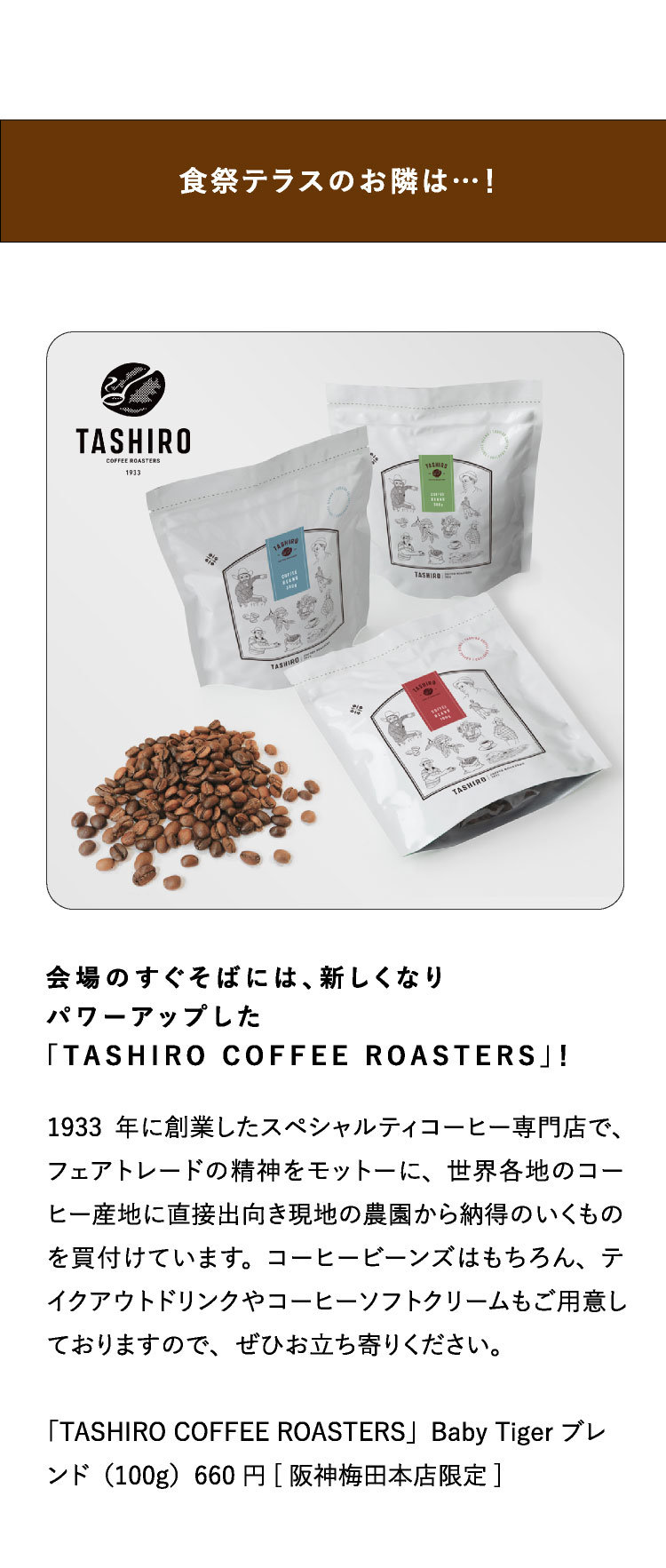 食祭テラスのお隣は…！会場のすぐそばには、新しくなり
パワーアップした
「TASHIRO COFFEE ROASTERS」！1933年に創業したスペシャルティコーヒー専門店で、フェアトレードの精神をモットーに、世界各地のコーヒー産地に直接出向き現地の農園から納得のいくものを買付けています。コーヒービーンズはもちろん、テイクアウトドリンクやコーヒーソフトクリームもご用意しておりますので、ぜひお立ち寄りください。
「TASHIRO COFFEE ROASTERS」Baby Tiger ブレンド（100g）660円[阪神梅田本店限定]